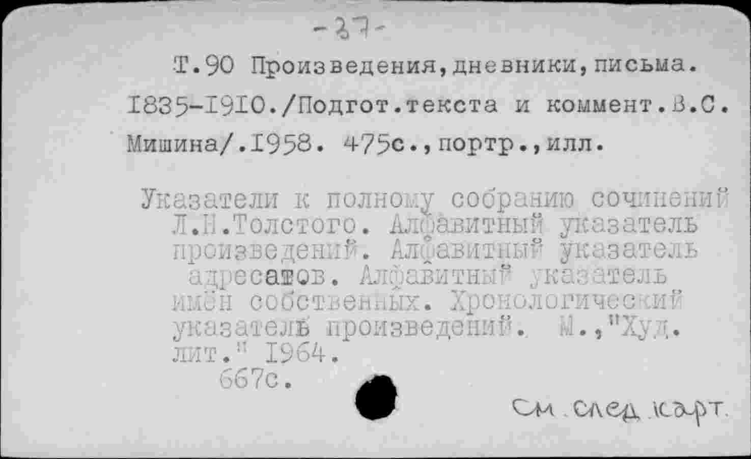 ﻿-V)'
■Т.90 Произведения, дневники, письма.
1835-Т9Ю./Подгот.текста и коммент.3.0.
Мишина/.1953« 475с.,портр.,илл.
Указатели к полному собранию сочинений Л.Н.Толстого. Алфавитный указатель произведений. Алфавитный указатель адресатов. Алфавитный указатель имён собственных. Хронологический указатель произведении. И.,"Худ. лит.:: 1964/ 667с.
. след асл-^т.